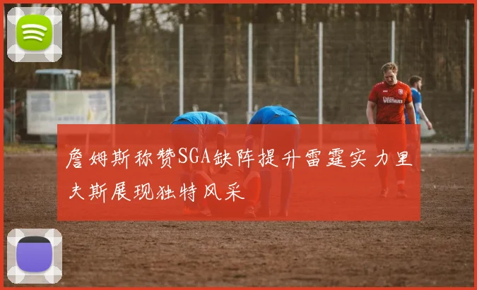 詹姆斯称赞SGA缺阵提升雷霆实力里夫斯展现独特风采
