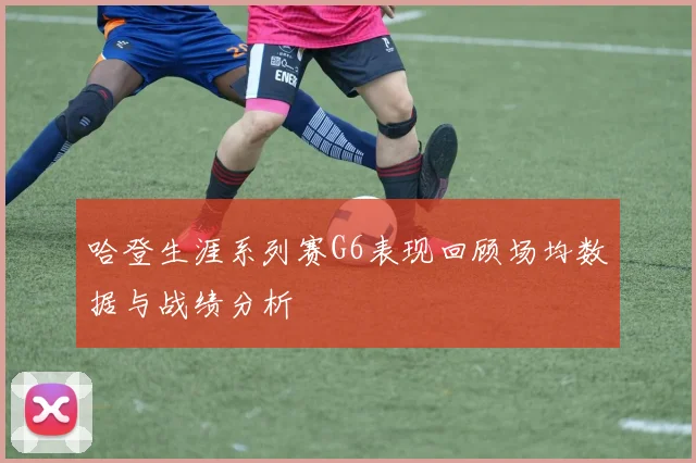 哈登生涯系列赛G6表现回顾场均数据与战绩分析