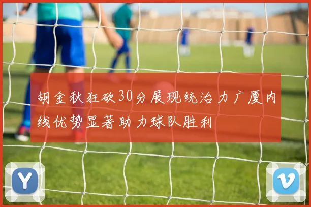 胡金秋狂砍30分展现统治力广厦内线优势显著助力球队胜利