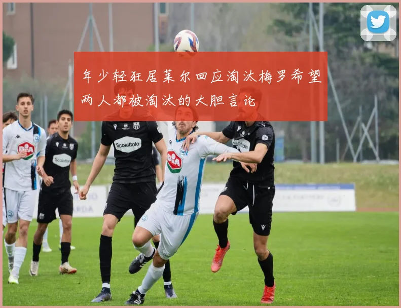 年少轻狂居莱尔回应淘汰梅罗希望两人都被淘汰的大胆言论