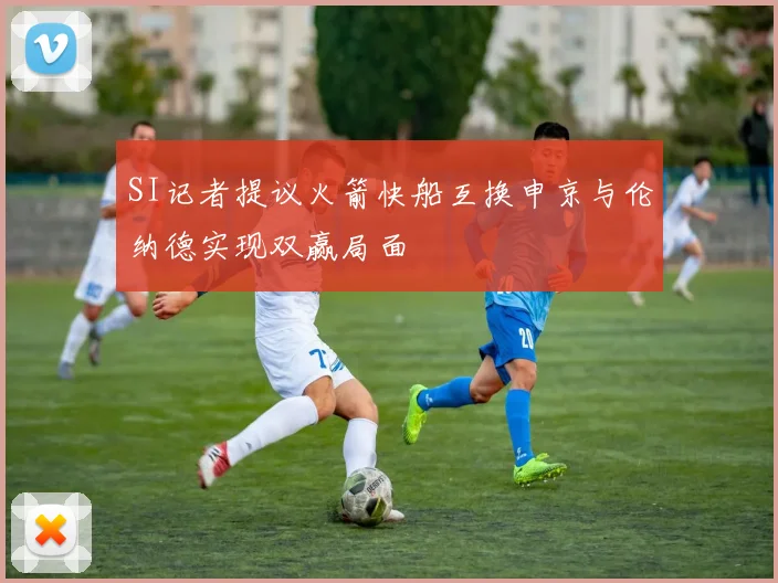 SI记者提议火箭快船互换申京与伦纳德实现双赢局面