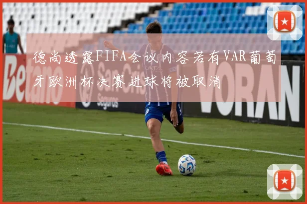 德尚透露FIFA会议内容若有VAR葡萄牙欧洲杯决赛进球将被取消