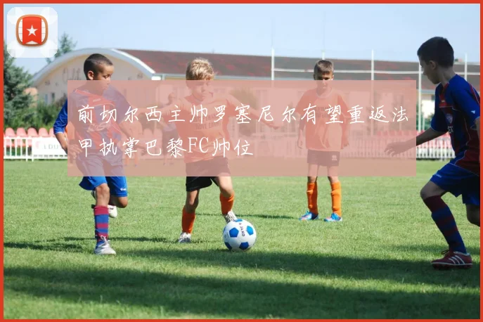 前切尔西主帅罗塞尼尔有望重返法甲执掌巴黎FC帅位