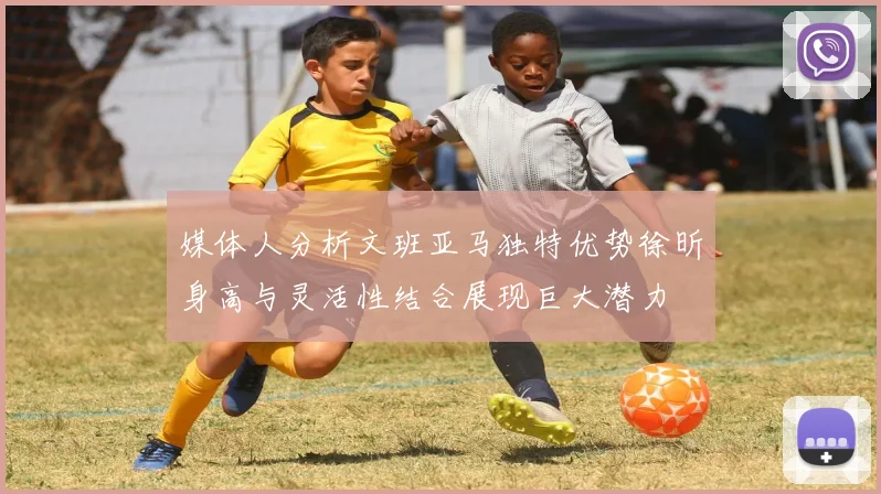 媒体人分析文班亚马独特优势徐昕身高与灵活性结合展现巨大潜力