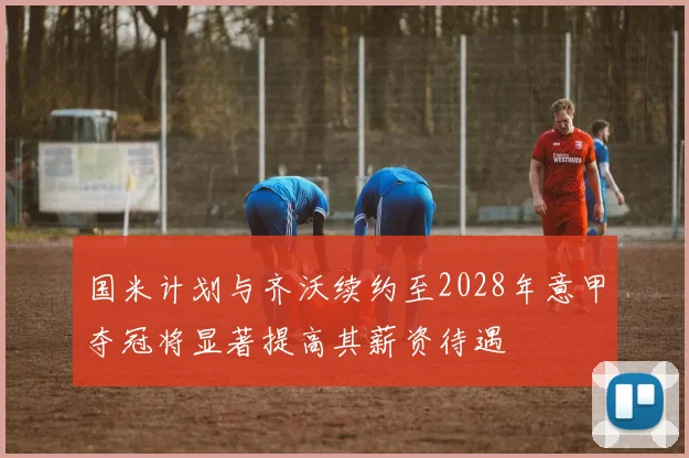 国米计划与齐沃续约至2028年意甲夺冠将显著提高其薪资待遇