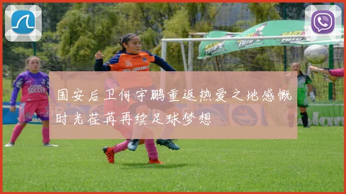 国安后卫何宇鹏重返热爱之地感慨时光荏苒再续足球梦想
