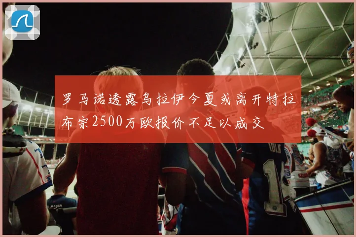 罗马诺透露乌拉伊今夏或离开特拉布宗2500万欧报价不足以成交