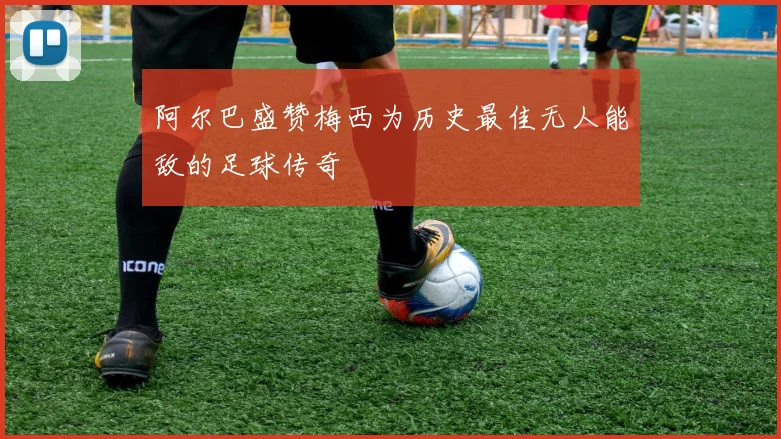阿尔巴盛赞梅西为历史最佳无人能敌的足球传奇