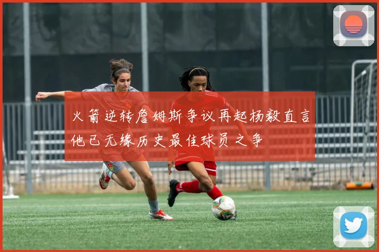 火箭逆转詹姆斯争议再起杨毅直言他已无缘历史最佳球员之争