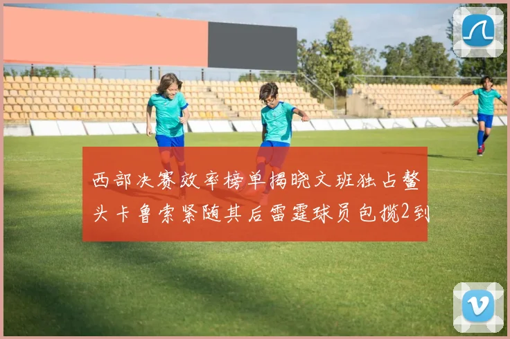 西部决赛效率榜单揭晓文班独占鳌头卡鲁索紧随其后雷霆球员包揽2到5名