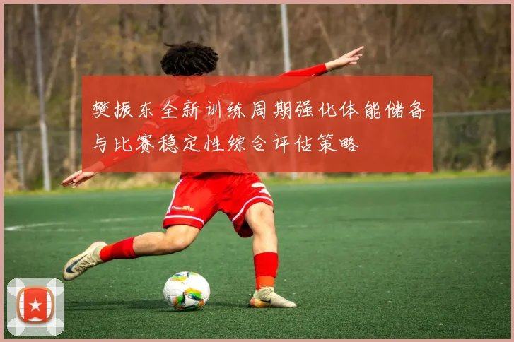 樊振东全新训练周期强化体能储备与比赛稳定性综合评估策略