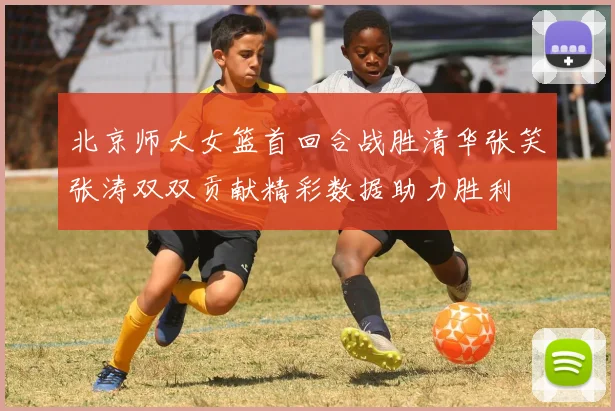 北京师大女篮首回合战胜清华张笑张涛双双贡献精彩数据助力胜利