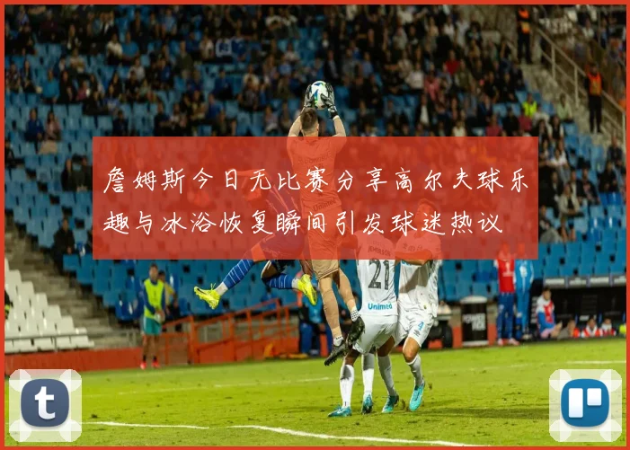 詹姆斯今日无比赛分享高尔夫球乐趣与冰浴恢复瞬间引发球迷热议