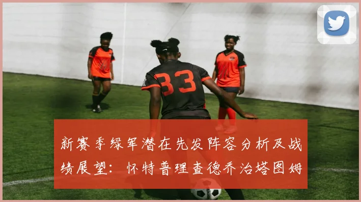 新赛季绿军潜在先发阵容分析及战绩展望：怀特普理查德乔治塔图姆奎塔组合